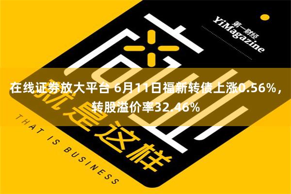 在线证劵放大平台 6月11日福新转债上涨0.56%，转股溢价率32.46%