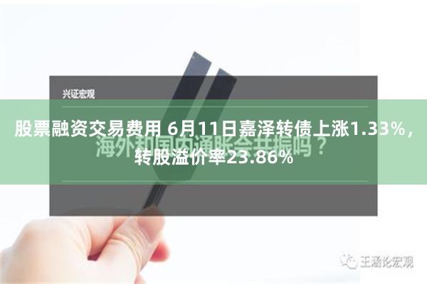 股票融资交易费用 6月11日嘉泽转债上涨1.33%，转股溢价率23.86%