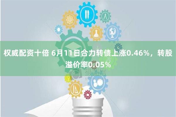 权威配资十倍 6月11日合力转债上涨0.46%，转股溢价率0.05%