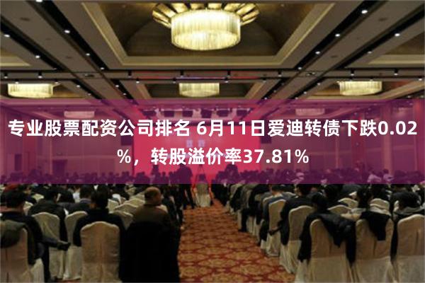 专业股票配资公司排名 6月11日爱迪转债下跌0.02%，转股溢价率37.81%