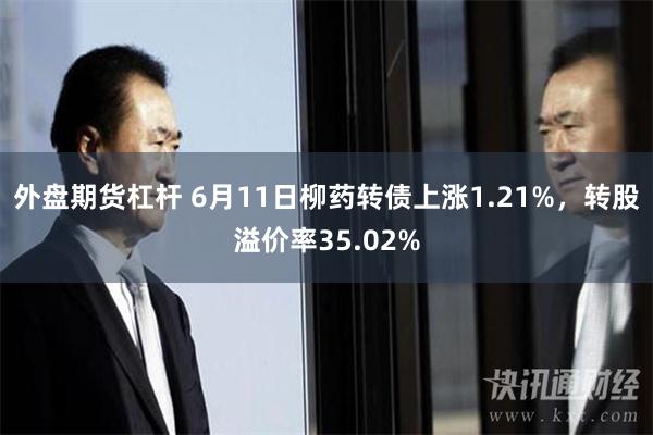 外盘期货杠杆 6月11日柳药转债上涨1.21%，转股溢价率35.02%