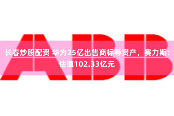 长春炒股配资 华为25亿出售商标等资产，赛力斯：估值102.33亿元