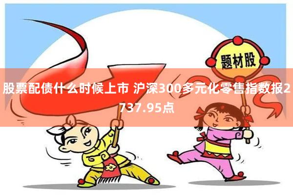 股票配债什么时候上市 沪深300多元化零售指数报2737.95点