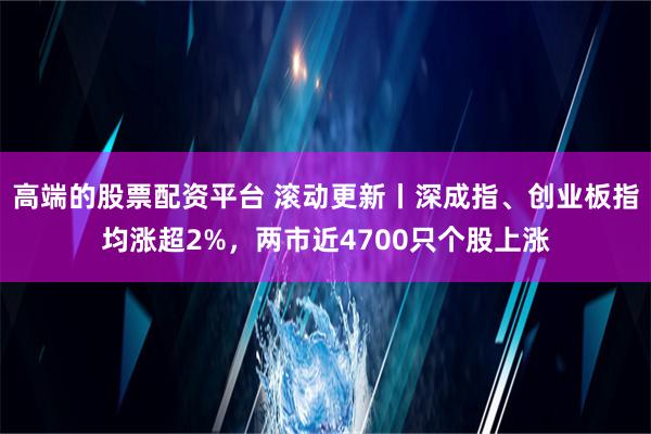 高端的股票配资平台 滚动更新丨深成指、创业板指均涨超2%，两市近4700只个股上涨