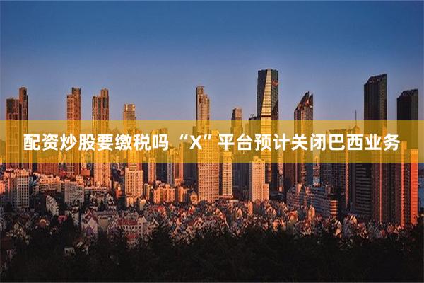 配资炒股要缴税吗 “X”平台预计关闭巴西业务