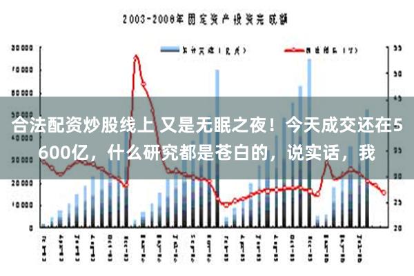 合法配资炒股线上 又是无眠之夜！今天成交还在5600亿，什么研究都是苍白的，说实话，我