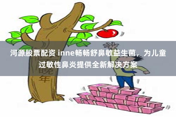 河源股票配资 inne畅畅舒鼻敏益生菌，为儿童过敏性鼻炎提供全新解决方案