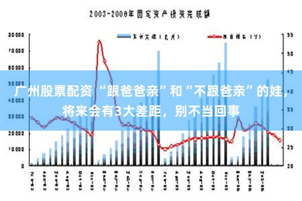 广州股票配资 “跟爸爸亲”和“不跟爸亲”的娃，将来会有3大差距，别不当回事