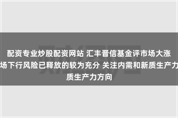 配资专业炒股配资网站 汇丰晋信基金评市场大涨：市场下行风险已释放的较为充分 关注内需和新质生产力方向