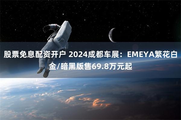 股票免息配资开户 2024成都车展：EMEYA繁花白金/暗黑版售69.8万元起