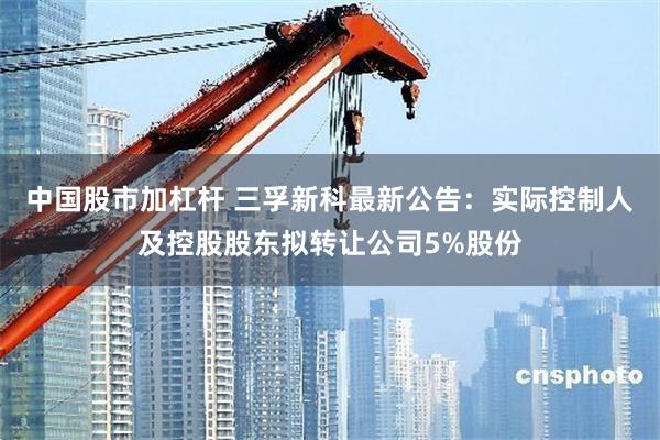 中国股市加杠杆 三孚新科最新公告：实际控制人及控股股东拟转让公司5%股份