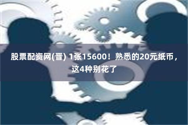 股票配资网(晋) 1张15600！熟悉的20元纸币，这4种别花了