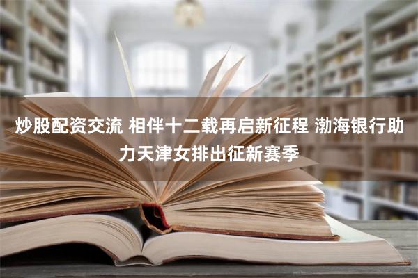 炒股配资交流 相伴十二载再启新征程 渤海银行助力天津女排出征新赛季