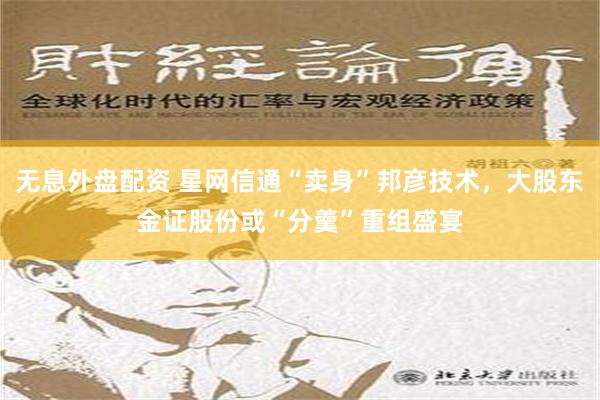 无息外盘配资 星网信通“卖身”邦彦技术，大股东金证股份或“分羹”重组盛宴