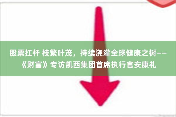 股票扛杆 枝繁叶茂，持续浇灌全球健康之树——《财富》专访凯西集团首席执行官安康礼