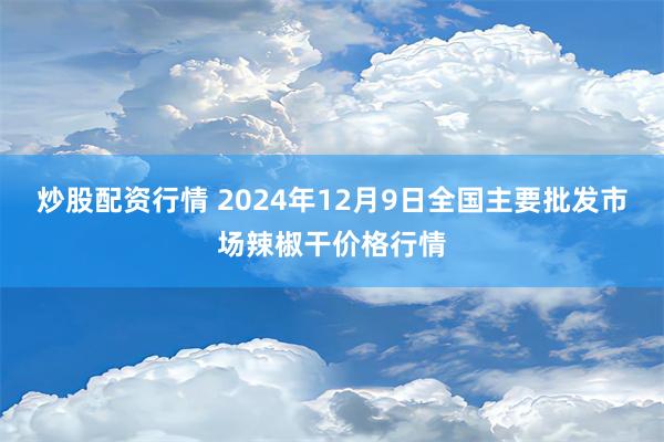 炒股配资行情 2024年12月9日全国主要批发市场辣椒干价格行情