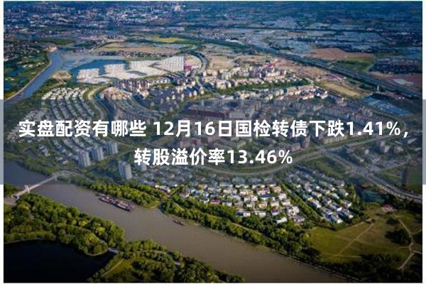 实盘配资有哪些 12月16日国检转债下跌1.41%，转股溢价率13.46%