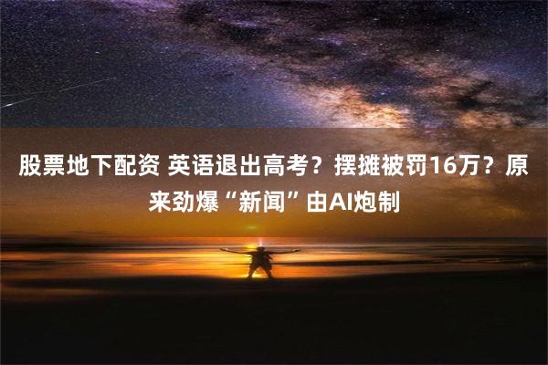 股票地下配资 英语退出高考？摆摊被罚16万？原来劲爆“新闻”由AI炮制