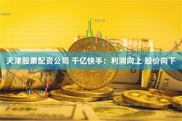 天津股票配资公司 千亿快手：利润向上 股价向下