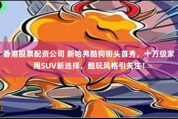 香港股票配资公司 新哈弗酷狗街头首秀，十万级家用SUV新选择，酷玩风格引关注！