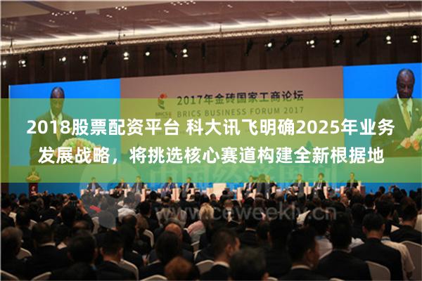 2018股票配资平台 科大讯飞明确2025年业务发展战略，将挑选核心赛道构建全新根据地