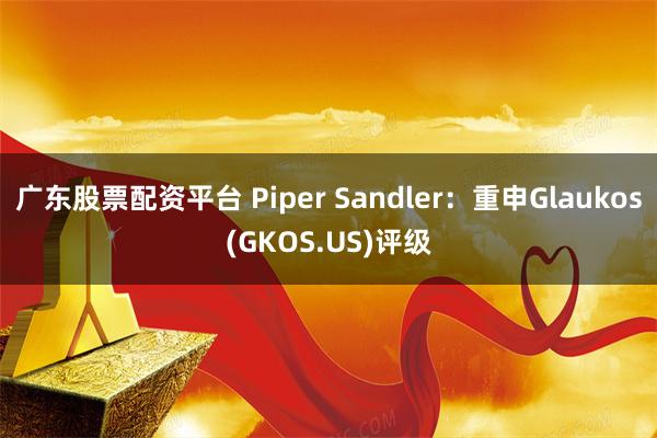 广东股票配资平台 Piper Sandler：重申Glaukos(GKOS.US)评级